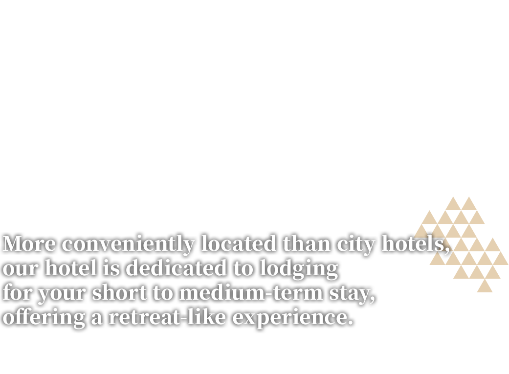 More conveniently located than city hotels, our hotel is dedicated to lodging for your short to medium-term stay, offering a retreat-like experience. 