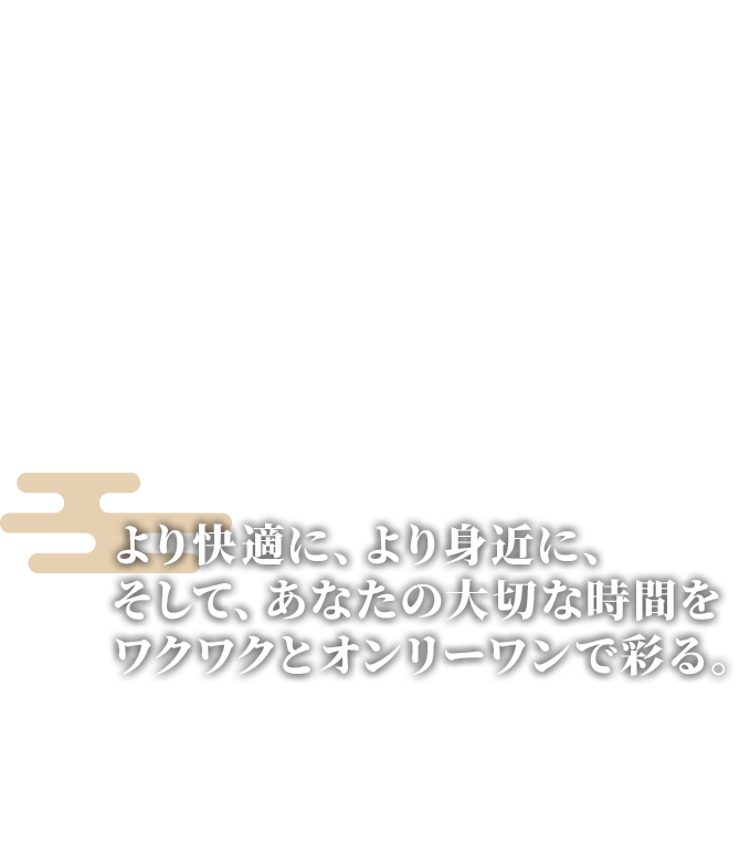 より快適に、より身近に、そして、あなたの大切な時間をワクワクとオンリーワンで彩る。